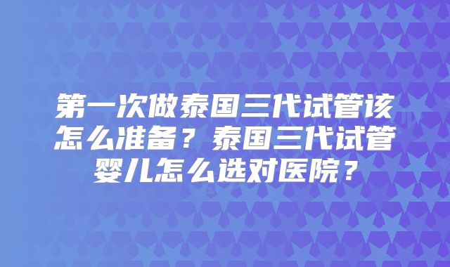 第一次做泰国三代试管该怎么准备？泰国三代试管婴儿怎么选对医院？