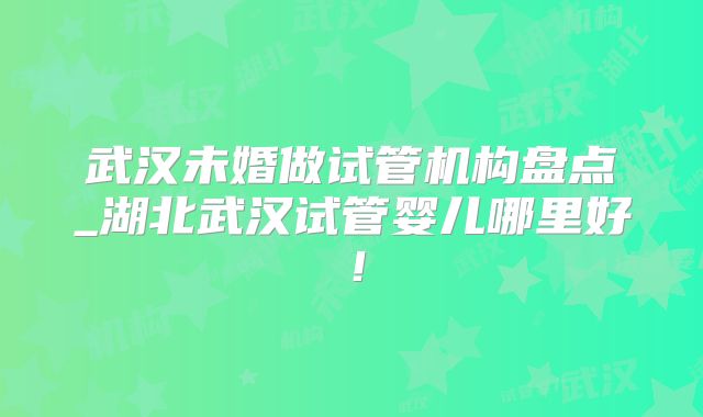 武汉未婚做试管机构盘点_湖北武汉试管婴儿哪里好！