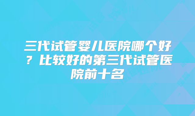 三代试管婴儿医院哪个好？比较好的第三代试管医院前十名
