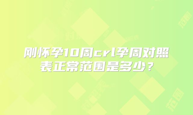 刚怀孕10周crl孕周对照表正常范围是多少?