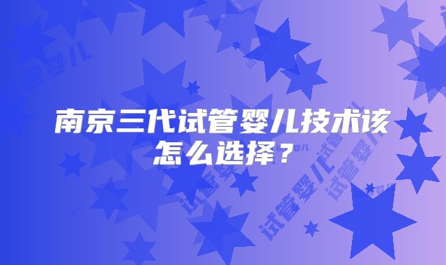 南京三代试管婴儿技术该怎么选择？
