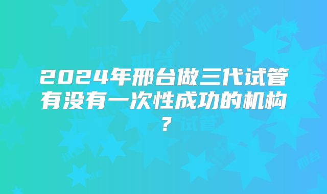 2024年邢台做三代试管有没有一次性成功的机构？