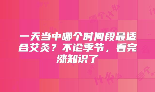 一天当中哪个时间段最适合艾灸?不论季节,看完涨知识了