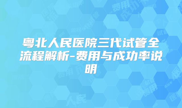 粤北人民医院三代试管全流程解析-费用与成功率说明