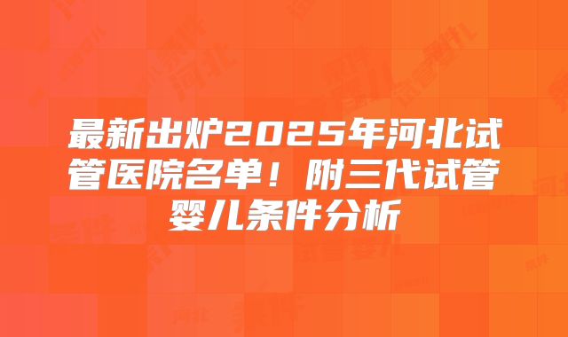 最新出炉2025年河北试管医院名单！附三代试管婴儿条件分析