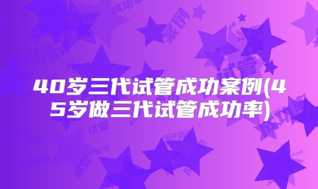 40岁三代试管成功案例(45岁做三代试管成功率)
