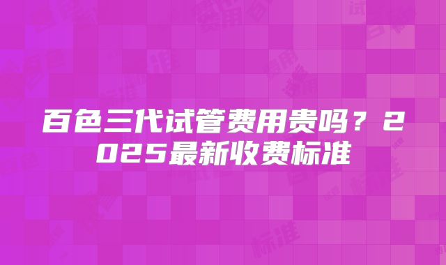 百色三代试管费用贵吗？2025最新收费标准