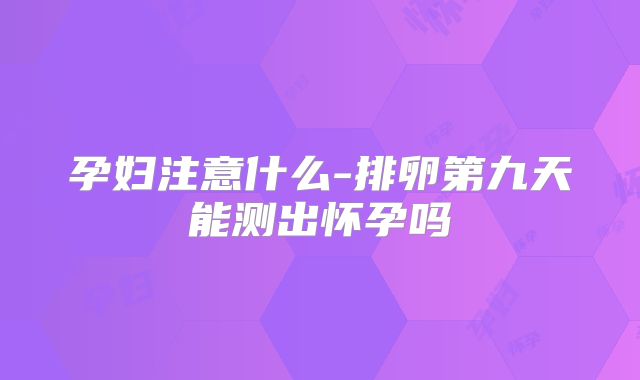 孕妇注意什么-排卵第九天能测出怀孕吗