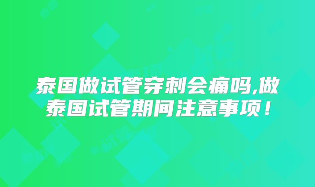 泰国做试管穿刺会痛吗,做泰国试管期间注意事项！