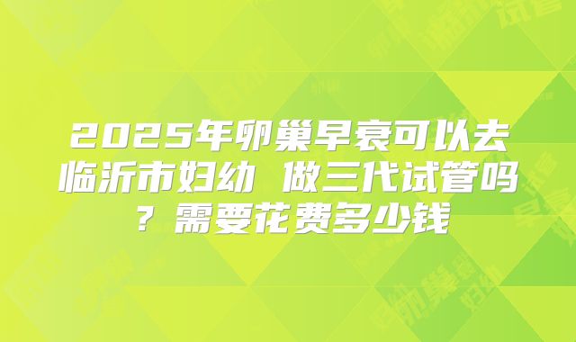 2025年卵巢早衰可以去临沂市妇幼 做三代试管吗?需要花费多少钱
