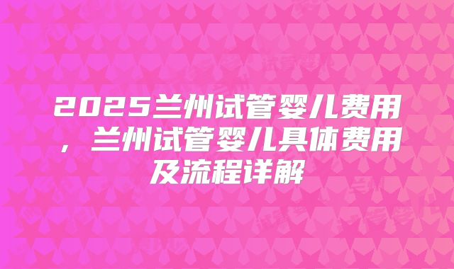 2025兰州试管婴儿费用，兰州试管婴儿具体费用及流程详解