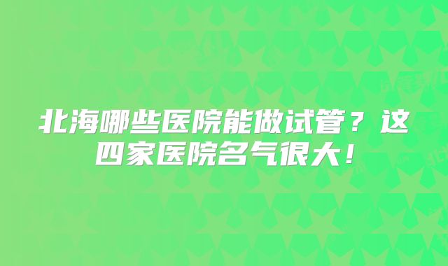 北海哪些医院能做试管？这四家医院名气很大！