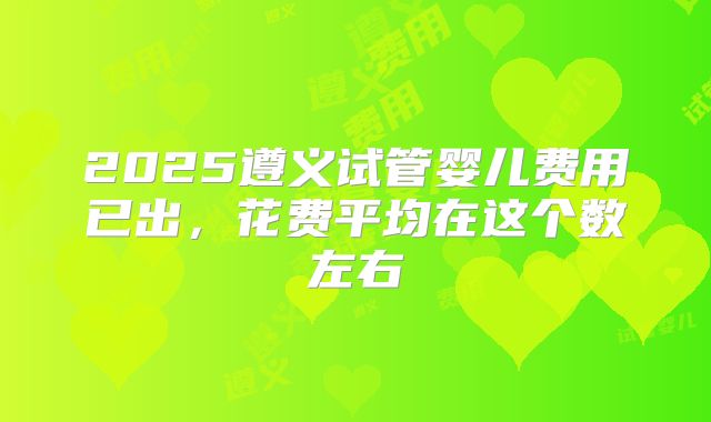 2025遵义试管婴儿费用已出,花费平均在这个数左右