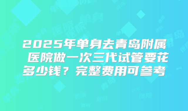 2025年单身去青岛附属 医院做一次三代试管要花多少钱？完整费用可参考