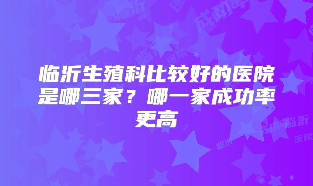 临沂生殖科比较好的医院是哪三家?哪一家成功率更高