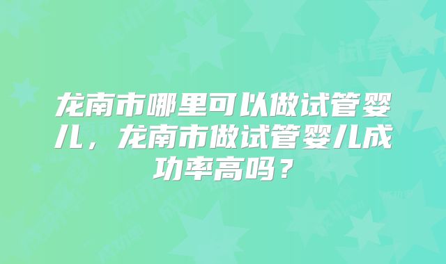 龙南市哪里可以做试管婴儿，龙南市做试管婴儿成功率高吗？
