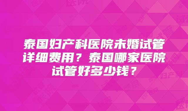 泰国妇产科医院未婚试管详细费用？泰国哪家医院试管好多少钱？