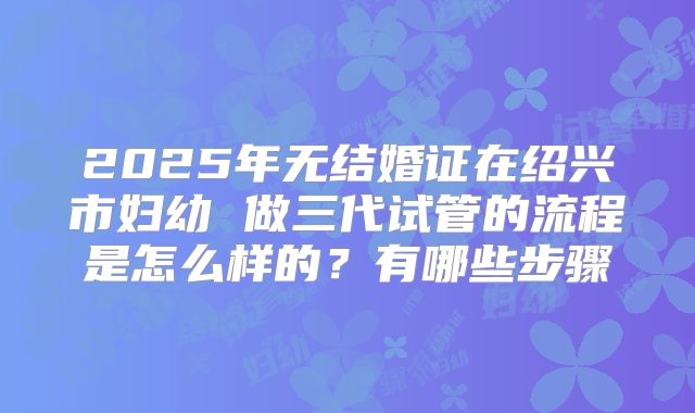 2025年无结婚证在绍兴市妇幼 做三代试管的流程是怎么样的?有哪些步骤