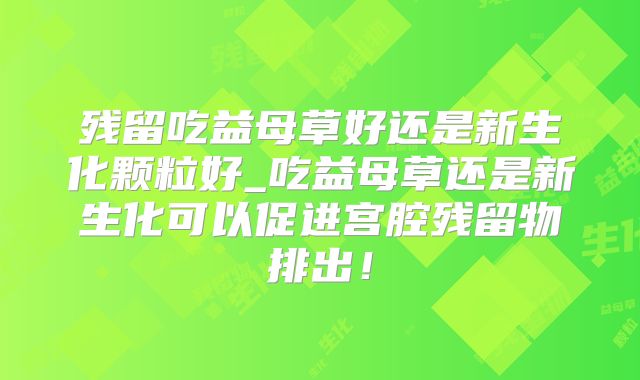 残留吃益母草好还是新生化颗粒好_吃益母草还是新生化可以促进宫腔残留物排出！