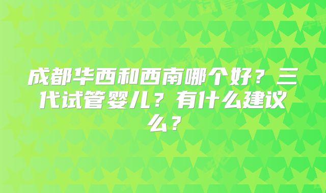 成都华西和西南哪个好?三代试管婴儿?有什么建议么?