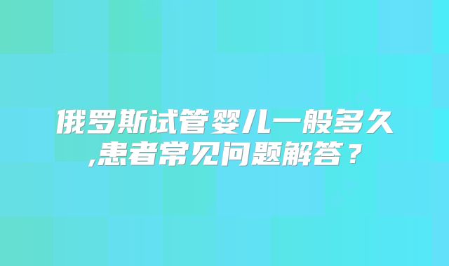 俄罗斯试管婴儿一般多久,患者常见问题解答？