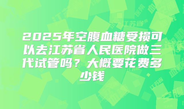 2025年空腹血糖受损可以去江苏省人民医院做三代试管吗?大概要花费多少钱
