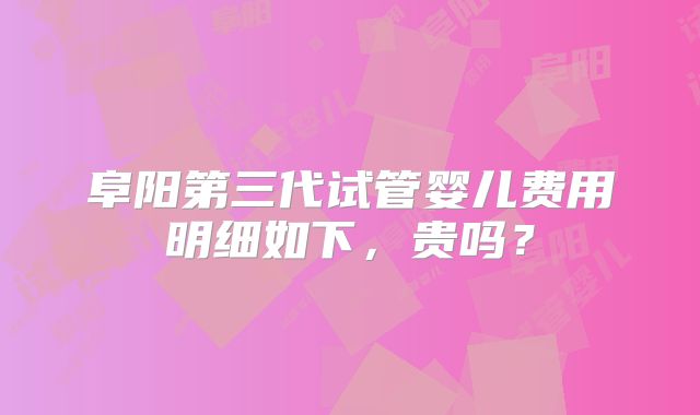 阜阳第三代试管婴儿费用明细如下,贵吗?