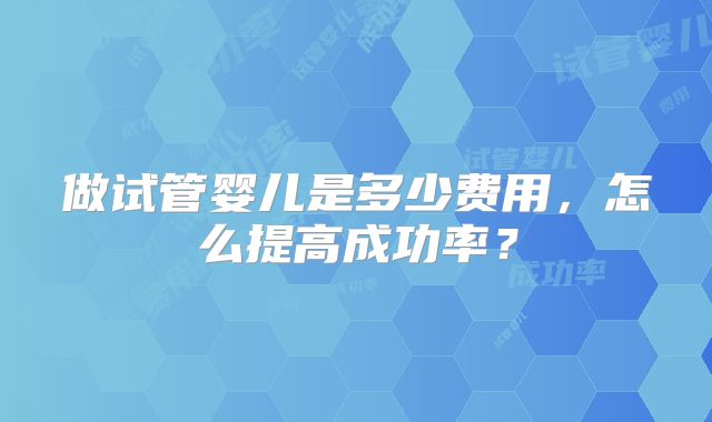 做试管婴儿是多少费用,怎么提高成功率?