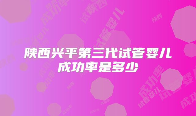陕西兴平第三代试管婴儿成功率是多少