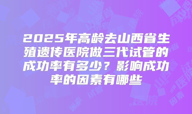 2025年高龄去山西省生殖遗传医院做三代试管的成功率有多少？影响成功率的因素有哪些