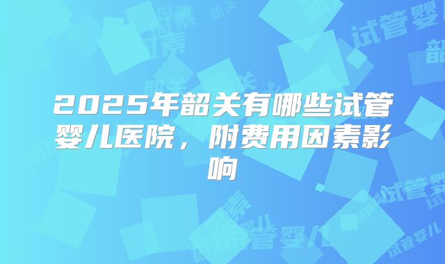 2025年韶关有哪些试管婴儿医院，附费用因素影响