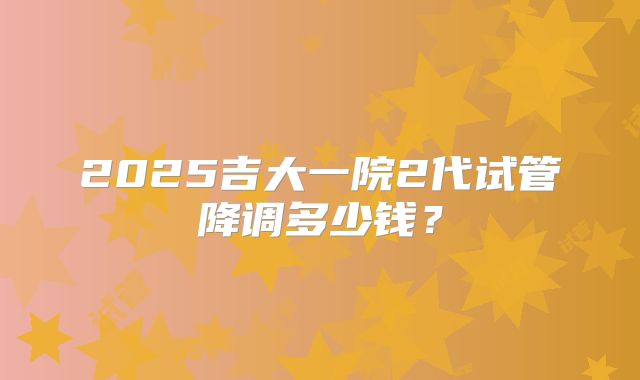 2025吉大一院2代试管降调多少钱?