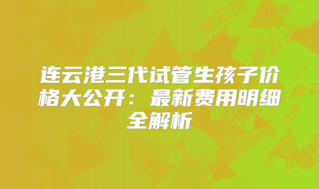 连云港三代试管生孩子价格大公开：最新费用明细全解析