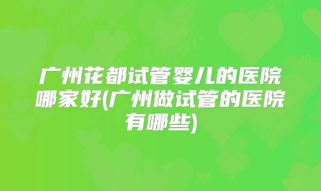 广州花都试管婴儿的医院哪家好(广州做试管的医院有哪些)