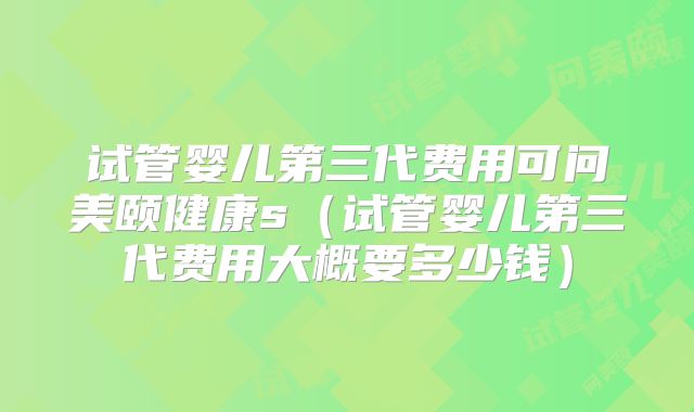 试管婴儿第三代费用可问美颐健康s（试管婴儿第三代费用大概要多少钱）