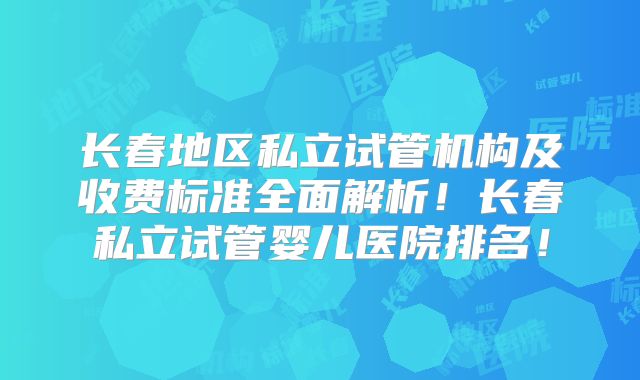 长春地区私立试管机构及收费标准全面解析！长春私立试管婴儿医院排名！