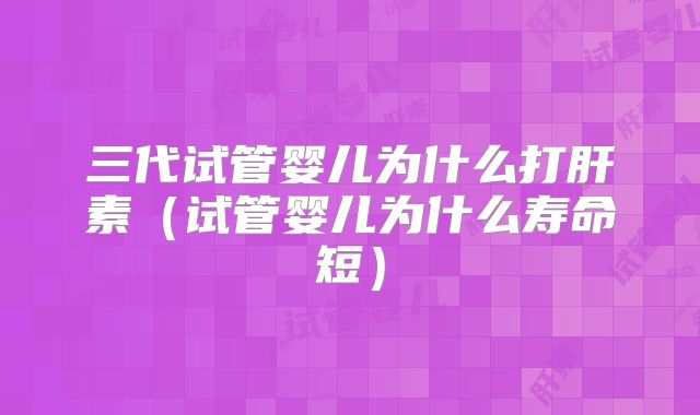 三代试管婴儿为什么打肝素(试管婴儿为什么寿命短)