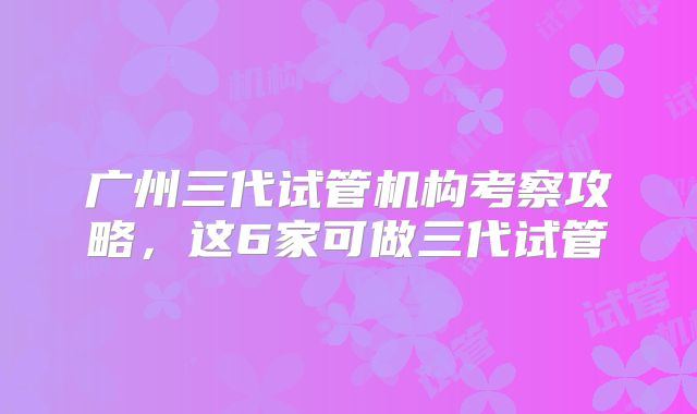 广州三代试管机构考察攻略,这6家可做三代试管