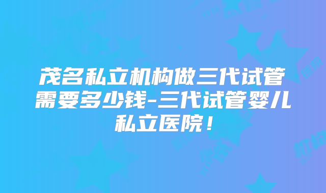 茂名私立机构做三代试管需要多少钱-三代试管婴儿私立医院!
