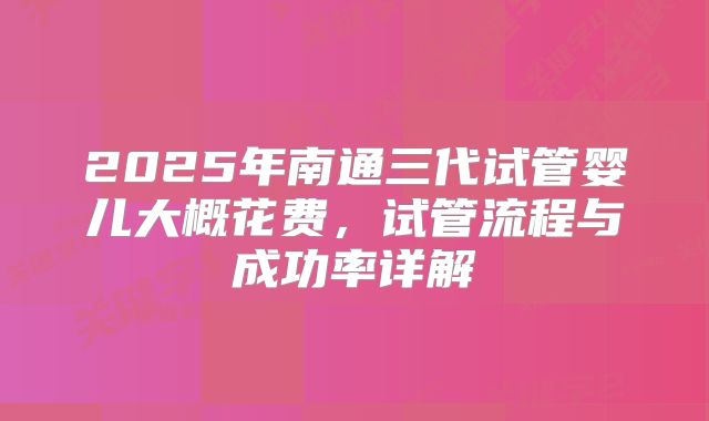 2025年南通三代试管婴儿大概花费，试管流程与成功率详解