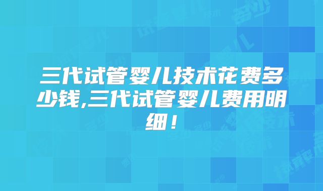 三代试管婴儿技术花费多少钱,三代试管婴儿费用明细！