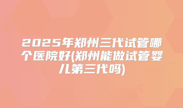 2025年郑州三代试管哪个医院好(郑州能做试管婴儿第三代吗)