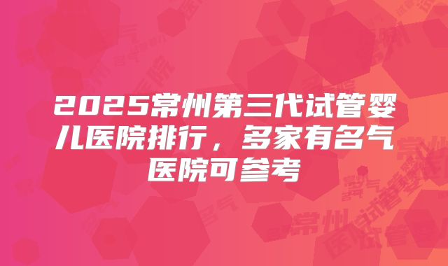 2025常州第三代试管婴儿医院排行，多家有名气医院可参考