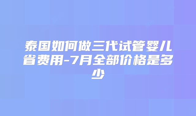 泰国如何做三代试管婴儿省费用-7月全部价格是多少