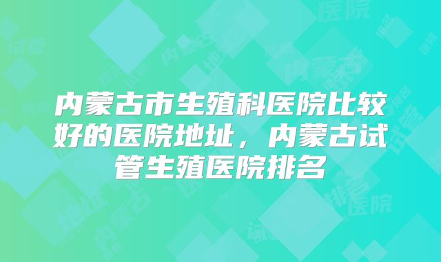 内蒙古市生殖科医院比较好的医院地址，内蒙古试管生殖医院排名