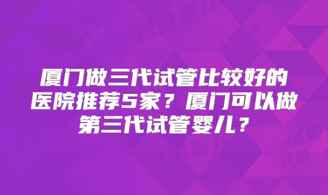 厦门做三代试管比较好的医院推荐5家？厦门可以做第三代试管婴儿？