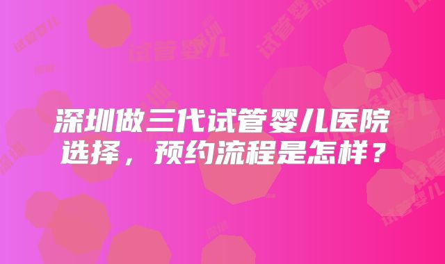 深圳做三代试管婴儿医院选择，预约流程是怎样？