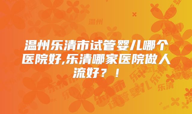 温州乐清市试管婴儿哪个医院好,乐清哪家医院做人流好？！