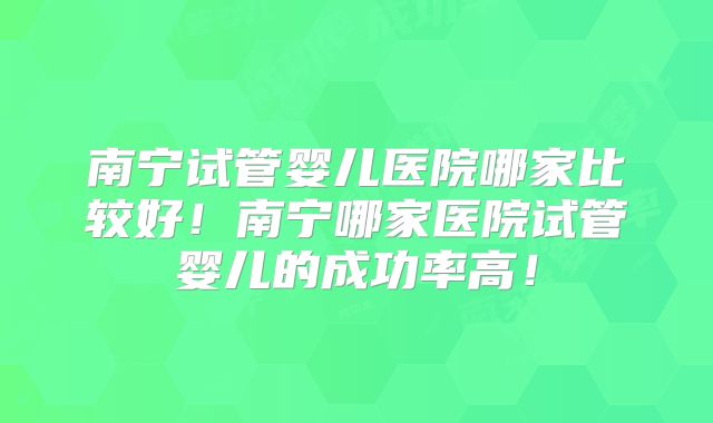 南宁试管婴儿医院哪家比较好!南宁哪家医院试管婴儿的成功率高!