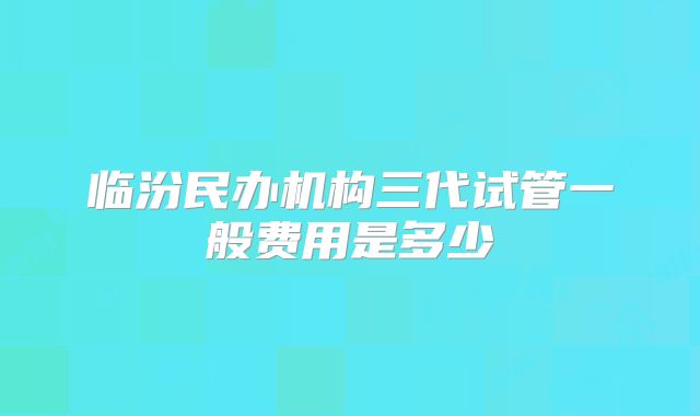 临汾民办机构三代试管一般费用是多少